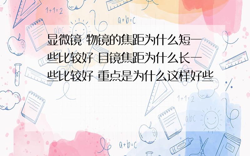 显微镜 物镜的焦距为什么短一些比较好 目镜焦距为什么长一些比较好 重点是为什么这样好些