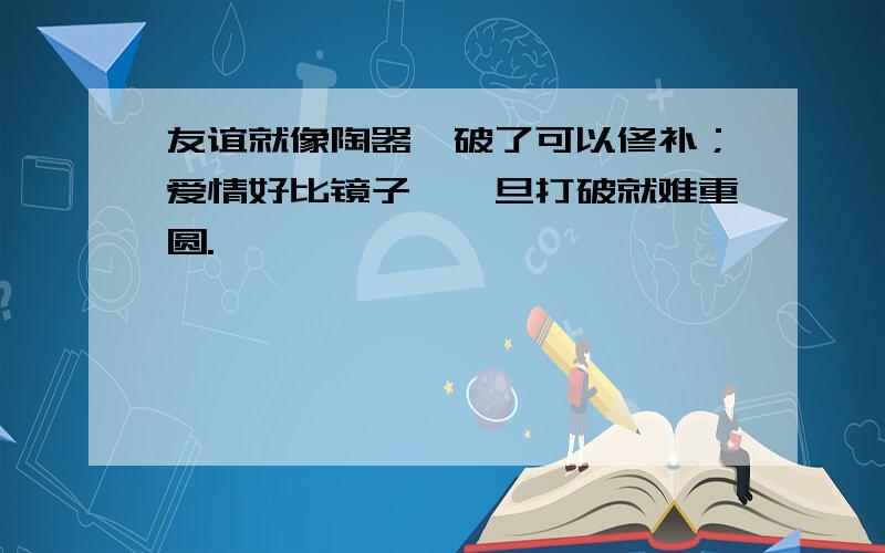 友谊就像陶器,破了可以修补；爱情好比镜子,一旦打破就难重圆.