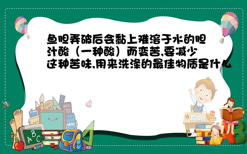 鱼胆弄破后会黏上难溶于水的胆汁酸（一种酸）而变苦,要减少这种苦味,用来洗涤的最佳物质是什么