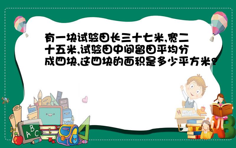 有一块试验田长三十七米,宽二十五米,试验田中间留田平均分成四块,这四块的面积是多少平方米?