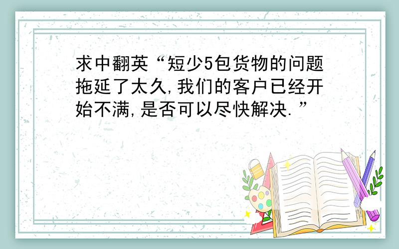 求中翻英“短少5包货物的问题拖延了太久,我们的客户已经开始不满,是否可以尽快解决.”