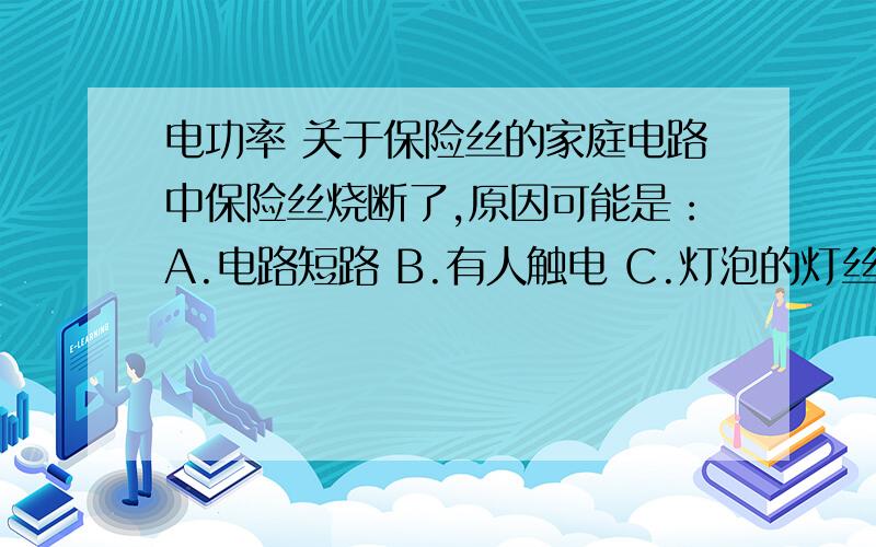 电功率 关于保险丝的家庭电路中保险丝烧断了,原因可能是：A.电路短路 B.有人触电 C.灯泡的灯丝烧断了 D.零线出现断