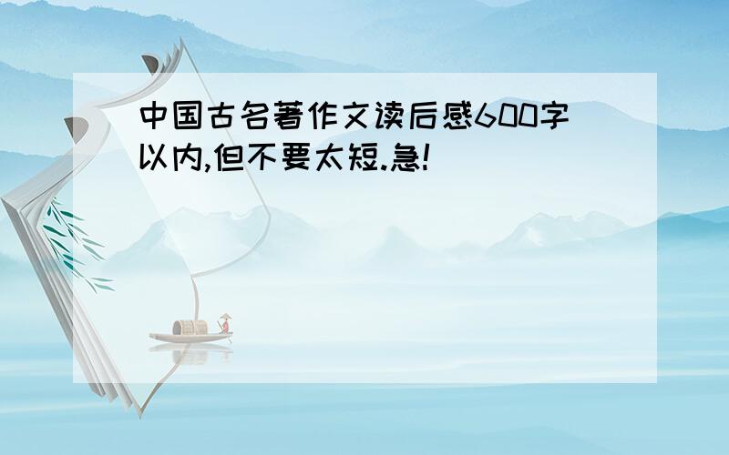 中国古名著作文读后感600字以内,但不要太短.急!