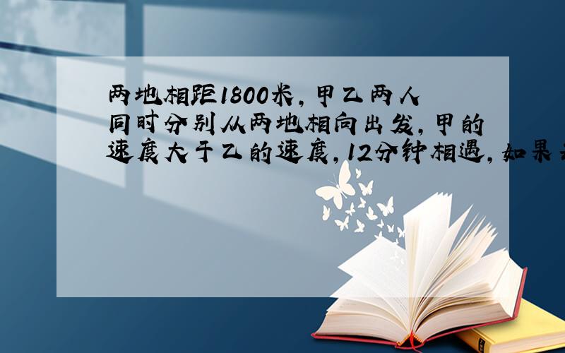 两地相距1800米,甲乙两人同时分别从两地相向出发,甲的速度大于乙的速度,12分钟相遇,如果每人每分钟多走25分钟,则相