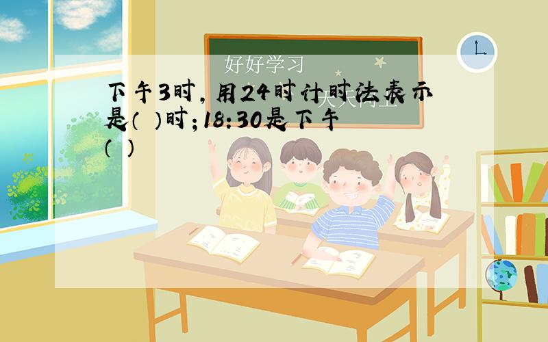 下午3时,用24时计时法表示是（ ）时；18:30是下午（ ）