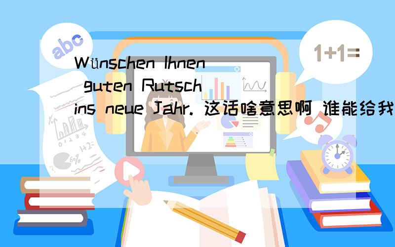 Wünschen Ihnen guten Rutsch ins neue Jahr. 这话啥意思啊 谁能给我翻译下.嘿嘿