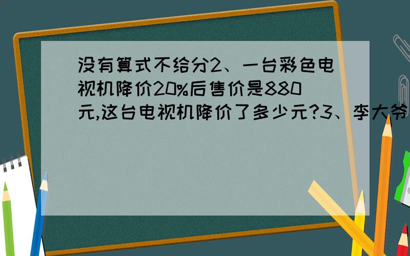 没有算式不给分2、一台彩色电视机降价20%后售价是880元,这台电视机降价了多少元?3、李大爷把4000元钱存入银行,存