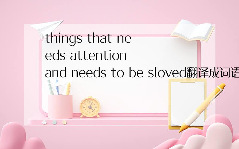 things that needs attention and needs to be sloved翻译成词语