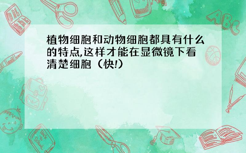 植物细胞和动物细胞都具有什么的特点,这样才能在显微镜下看清楚细胞（快!）