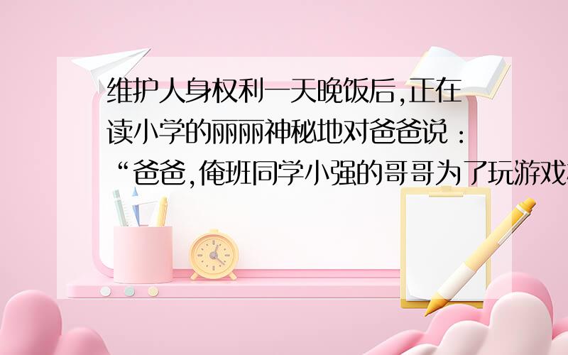 维护人身权利一天晚饭后,正在读小学的丽丽神秘地对爸爸说：“爸爸,俺班同学小强的哥哥为了玩游戏机抢人家的钱,被法院逮（捕）