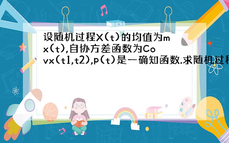 设随机过程X(t)的均值为mx(t),自协方差函数为Covx(t1,t2),p(t)是一确知函数.求随机过程Y(t)=X