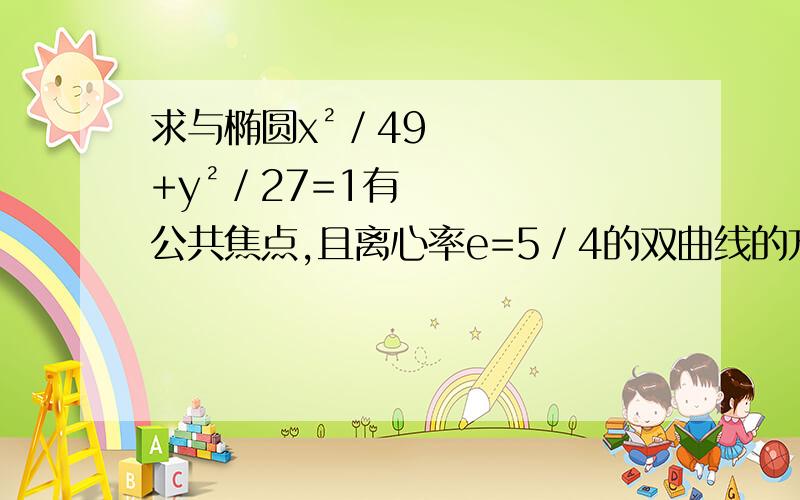 求与椭圆x²／49+y²／27=1有公共焦点,且离心率e=5／4的双曲线的方程