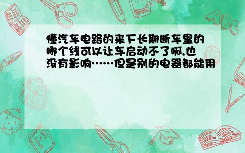 懂汽车电路的来下长期断车里的哪个线可以让车启动不了啊,也没有影响……但是别的电器都能用