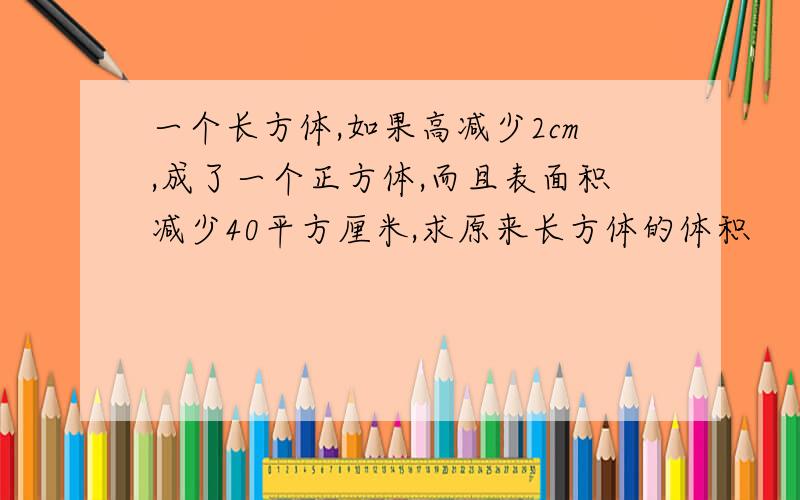 一个长方体,如果高减少2cm,成了一个正方体,而且表面积减少40平方厘米,求原来长方体的体积