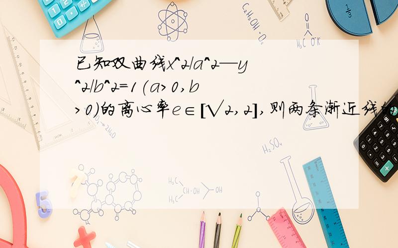 已知双曲线x^2/a^2—y^2/b^2=1(a>0,b>0)的离心率e∈[√2,2],则两条渐近线的夹角θ的取值范围是