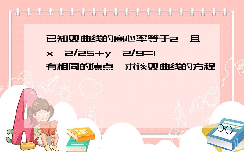 已知双曲线的离心率等于2,且x^2/25+y^2/9=1有相同的焦点,求该双曲线的方程