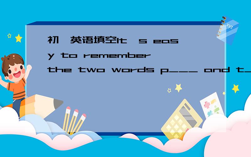 初一英语填空It's easy to remember the two words p___ and t____.