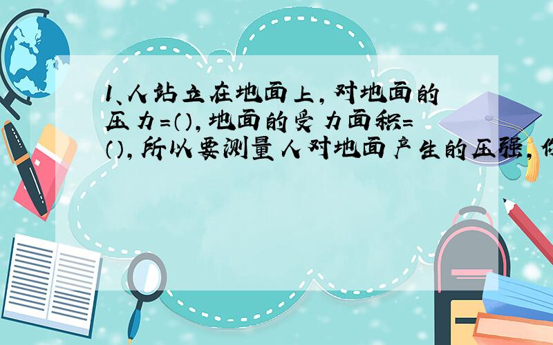 1、人站立在地面上,对地面的压力=（）,地面的受力面积=（）,所以要测量人对地面产生的压强,你需要测