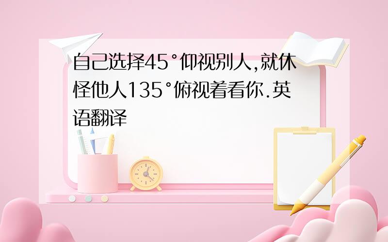 自己选择45°仰视别人,就休怪他人135°俯视着看你.英语翻译