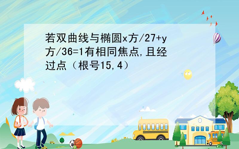 若双曲线与椭圆x方/27+y方/36=1有相同焦点,且经过点（根号15,4）