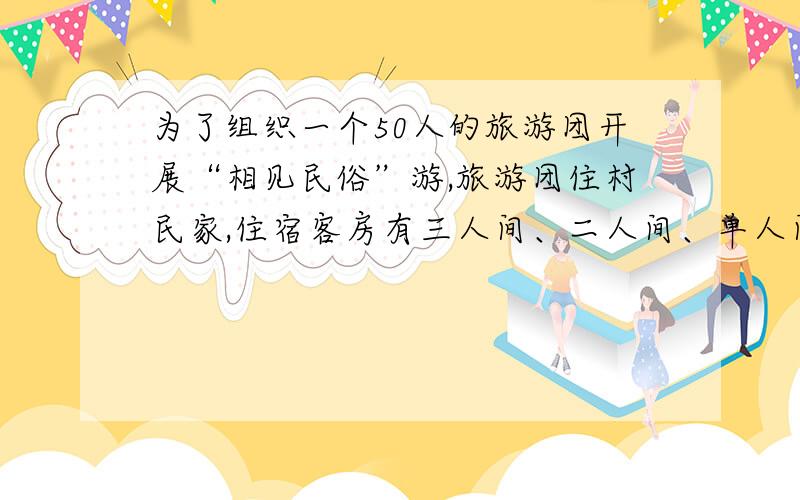 为了组织一个50人的旅游团开展“相见民俗”游,旅游团住村民家,住宿客房有三人间、二人间、单人间三种,收费标准是三人间每人