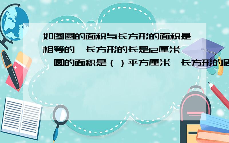 如图圆的面积与长方形的面积是相等的,长方形的长是12厘米,圆的面积是（）平方厘米,长方形的周长是（