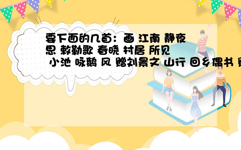 要下面的几首：画 江南 静夜思 敕勒歌 春晓 村居 所见 小池 咏鹅 风 赠刘景文 山行 回乡偶书 赠汪伦 凉州词 登鹳