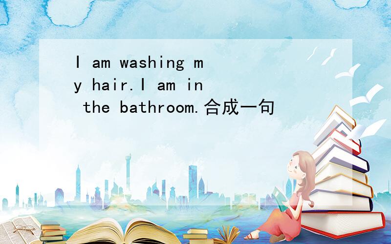 I am washing my hair.I am in the bathroom.合成一句