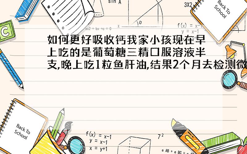 如何更好吸收钙我家小孩现在早上吃的是葡萄糖三精口服溶液半支,晚上吃1粒鱼肝油,结果2个月去检测微量元素（头发测试）,缺钙