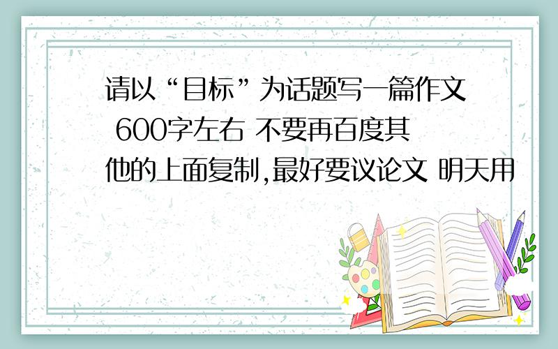 请以“目标”为话题写一篇作文 600字左右 不要再百度其他的上面复制,最好要议论文 明天用