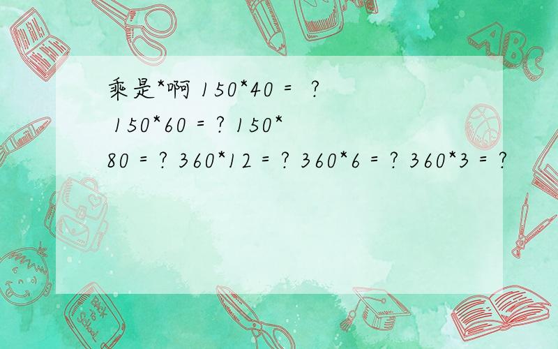 乘是*啊 150*40＝ ? 150*60＝? 150*80＝? 360*12＝? 360*6＝? 360*3＝?