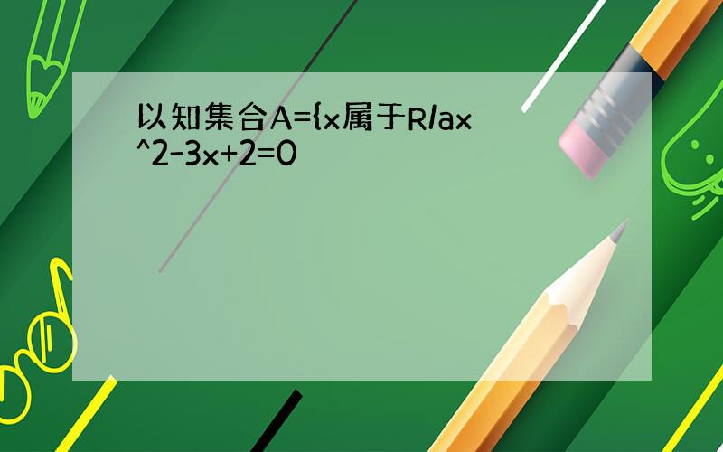 以知集合A={x属于R/ax^2-3x+2=0