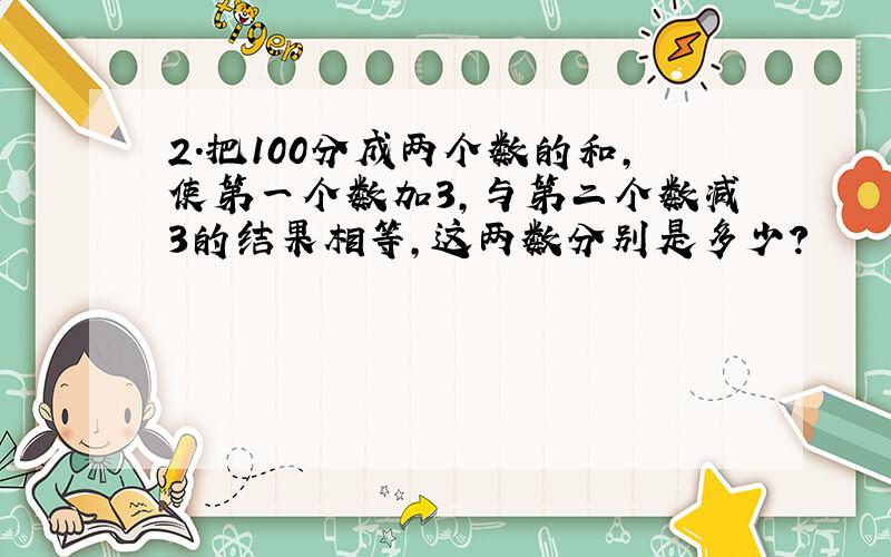 2.把100分成两个数的和,使第一个数加3,与第二个数减3的结果相等,这两数分别是多少?