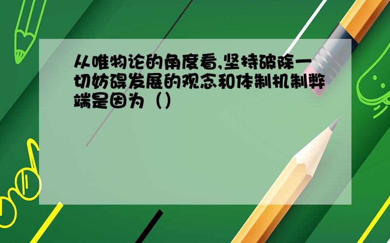 从唯物论的角度看,坚持破除一切妨碍发展的观念和体制机制弊端是因为（）