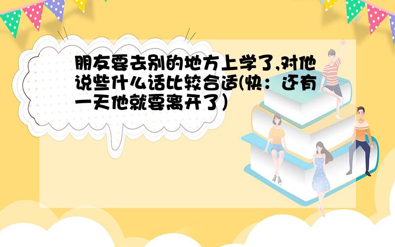 朋友要去别的地方上学了,对他说些什么话比较合适(快：还有一天他就要离开了）