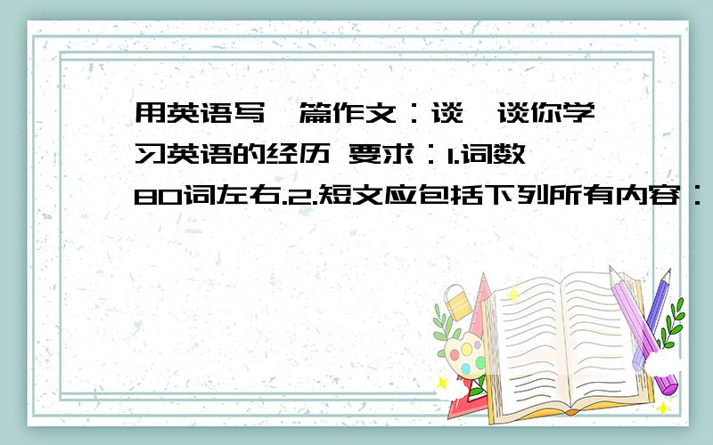 用英语写一篇作文：谈一谈你学习英语的经历 要求：1.词数80词左右.2.短文应包括下列所有内容：你什么时