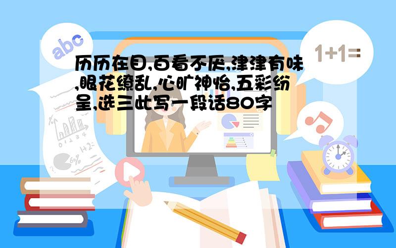 历历在目,百看不厌,津津有味,眼花缭乱,心旷神怡,五彩纷呈,选三此写一段话80字