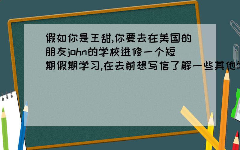 假如你是王甜,你要去在美国的朋友john的学校进修一个短期假期学习,在去前想写信了解一些其他学校