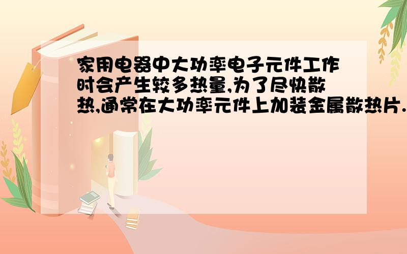 家用电器中大功率电子元件工作时会产生较多热量,为了尽快散热,通常在大功率元件上加装金属散热片.下表是四种材料的比热容,选