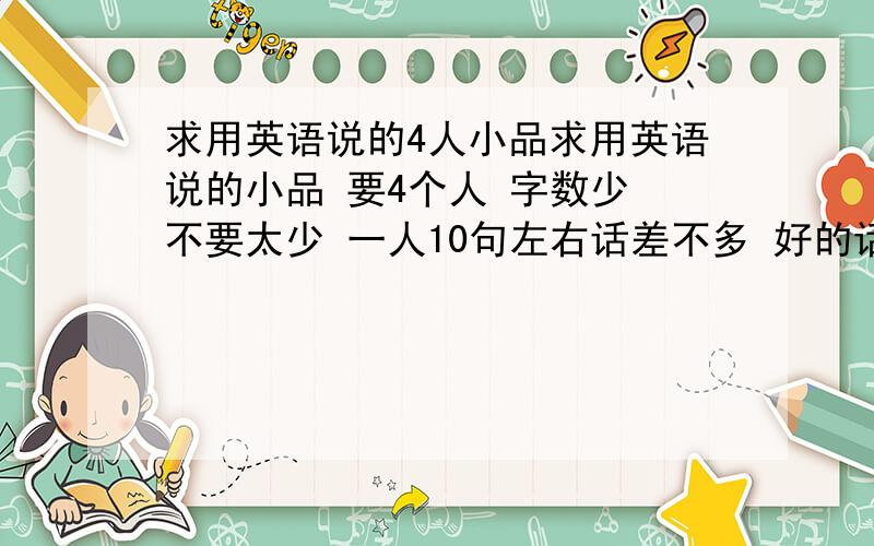 求用英语说的4人小品求用英语说的小品 要4个人 字数少 不要太少 一人10句左右话差不多 好的话还加分每人5句吧