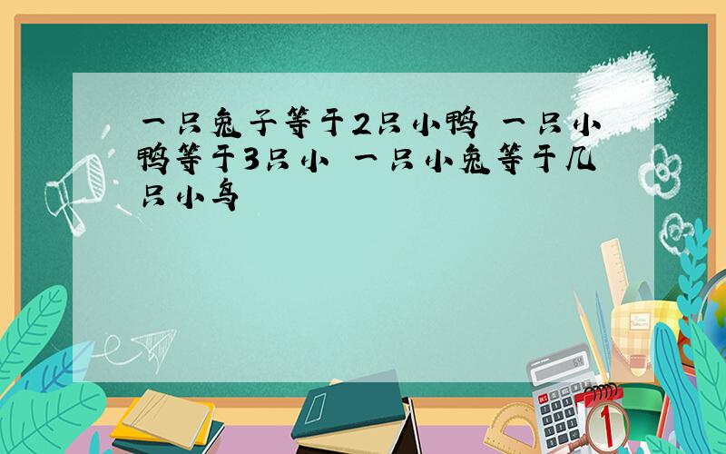 一只兔子等于2只小鸭 一只小鸭等于3只小 一只小兔等于几只小鸟