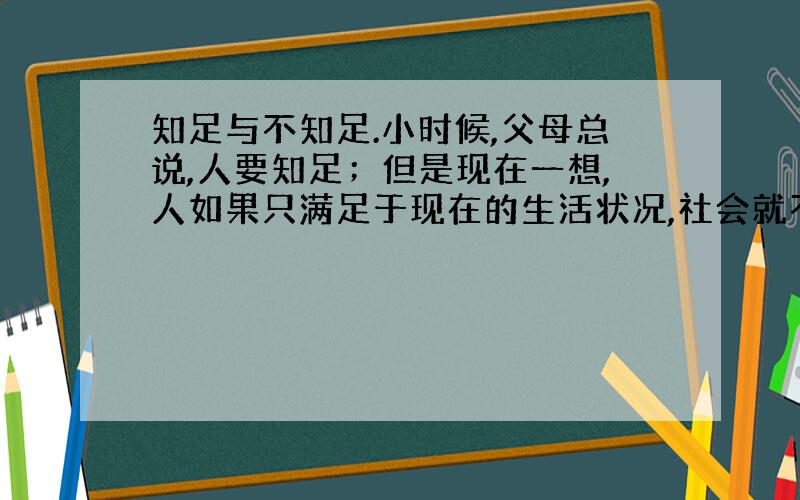 知足与不知足.小时候,父母总说,人要知足；但是现在一想,人如果只满足于现在的生活状况,社会就不会进步,人类也就不会再进化