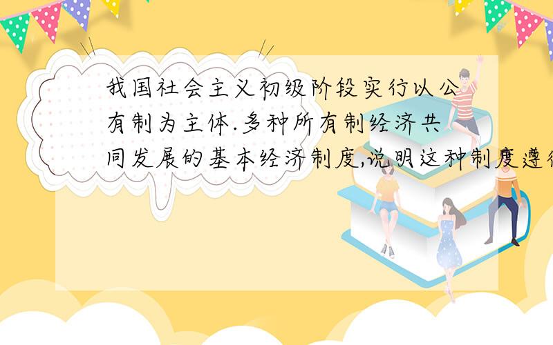 我国社会主义初级阶段实行以公有制为主体.多种所有制经济共同发展的基本经济制度,说明这种制度遵循了什么