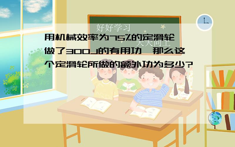 用机械效率为75%的定滑轮,做了300J的有用功,那么这个定滑轮所做的额外功为多少?