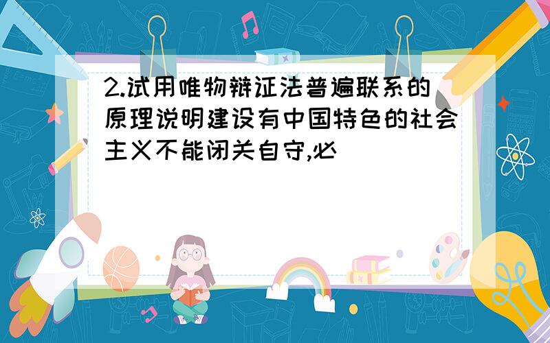 2.试用唯物辩证法普遍联系的原理说明建设有中国特色的社会主义不能闭关自守,必