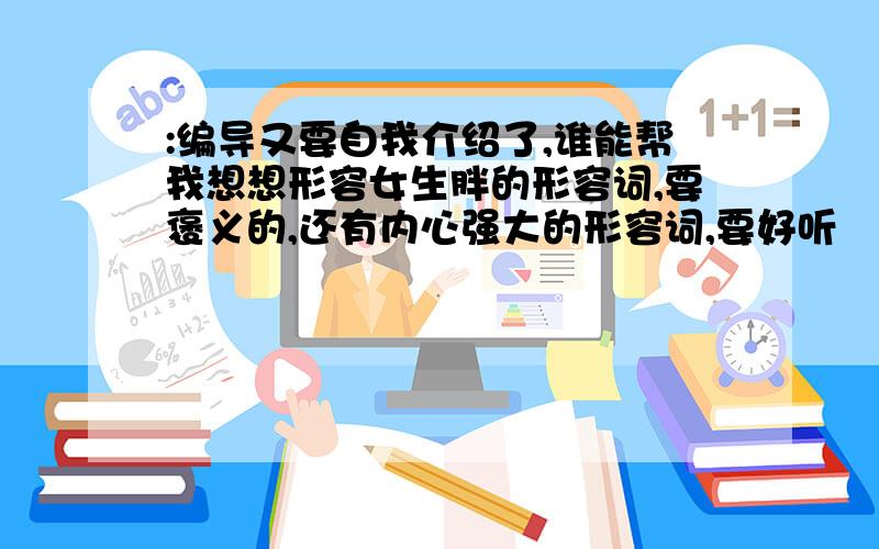 :编导又要自我介绍了,谁能帮我想想形容女生胖的形容词,要褒义的,还有内心强大的形容词,要好听