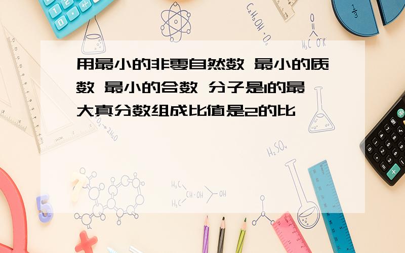 用最小的非零自然数 最小的质数 最小的合数 分子是1的最大真分数组成比值是2的比