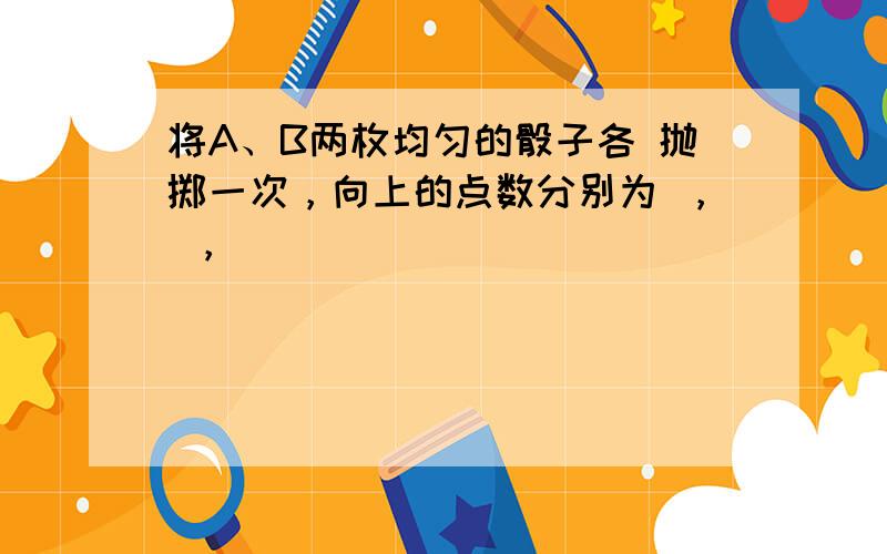 将A、B两枚均匀的骰子各 抛掷一次，向上的点数分别为 ， ，