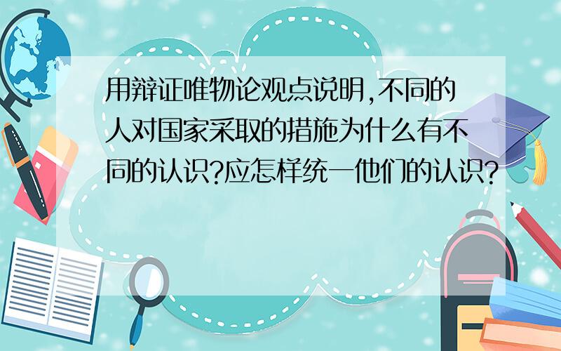 用辩证唯物论观点说明,不同的人对国家采取的措施为什么有不同的认识?应怎样统一他们的认识?