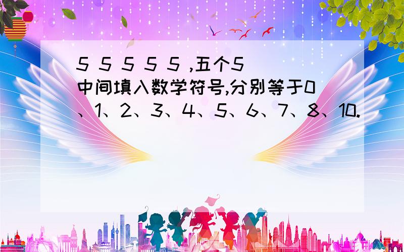 5 5 5 5 5 ,五个5中间填入数学符号,分别等于0、1、2、3、4、5、6、7、8、10.